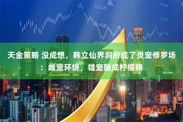 天金策略 没成想，韩立仙界洞府成了灵宠修罗场：雌宠环绕，雄宠酸成柠檬精
