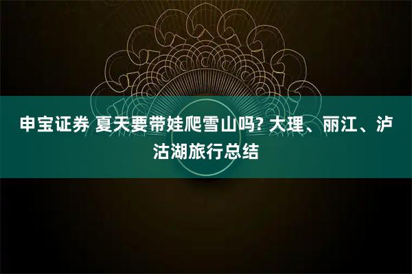 申宝证券 夏天要带娃爬雪山吗? 大理、丽江、泸沽湖旅行总结