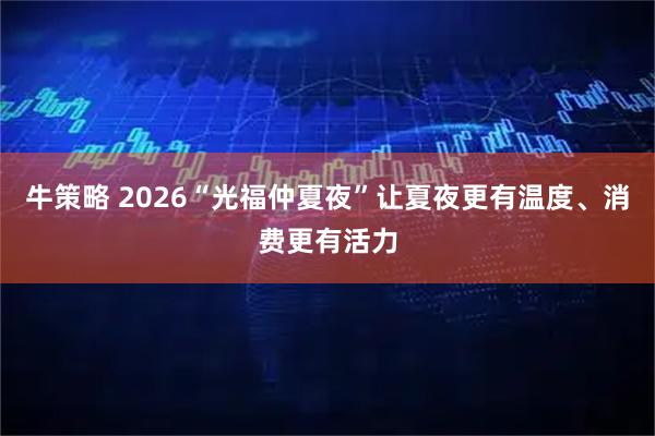 牛策略 2026“光福仲夏夜”让夏夜更有温度、消费更有活力