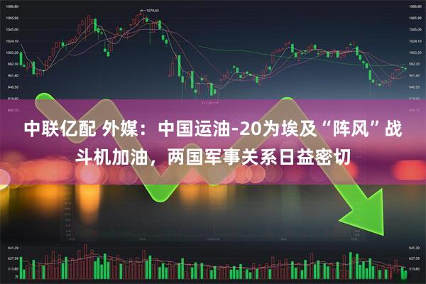 中联亿配 外媒：中国运油-20为埃及“阵风”战斗机加油，两国军事关系日益密切